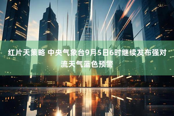 红片天策略 中央气象台9月5日6时继续发布强对流天气蓝色预警