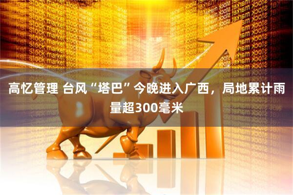 高忆管理 台风“塔巴”今晚进入广西，局地累计雨量超300毫米