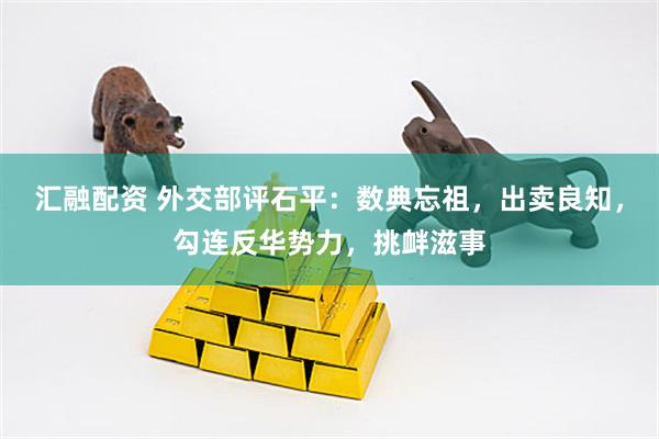 汇融配资 外交部评石平：数典忘祖，出卖良知，勾连反华势力，挑衅滋事