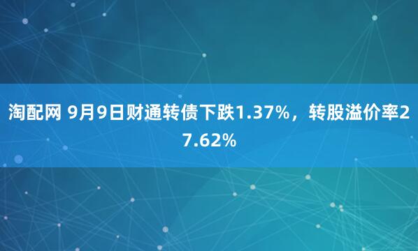 淘配网 9月9日财通转债下跌1.37%，转股溢价率27.62%