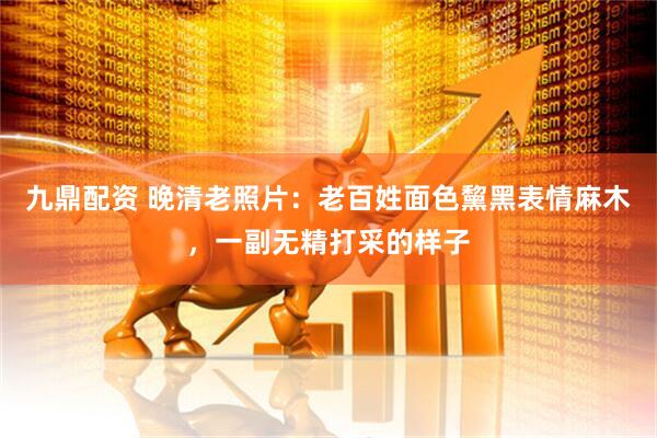 九鼎配资 晚清老照片：老百姓面色黧黑表情麻木，一副无精打采的样子