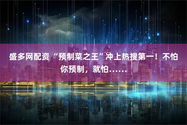盛多网配资 “预制菜之王”冲上热搜第一！不怕你预制，就怕……