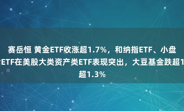 赛岳恒 黄金ETF收涨超1.7%，和纳指ETF、小盘股指ETF在美股大类资产类ETF表现突出，大豆基金跌超1.3%