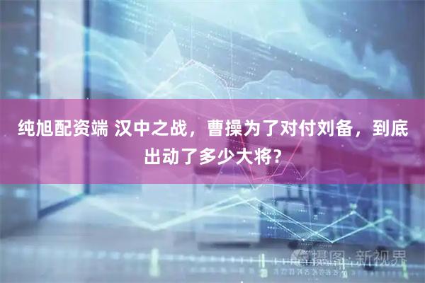 纯旭配资端 汉中之战，曹操为了对付刘备，到底出动了多少大将？