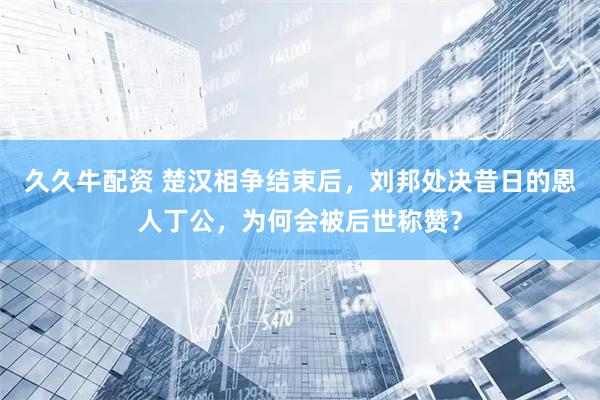 久久牛配资 楚汉相争结束后，刘邦处决昔日的恩人丁公，为何会被后世称赞？