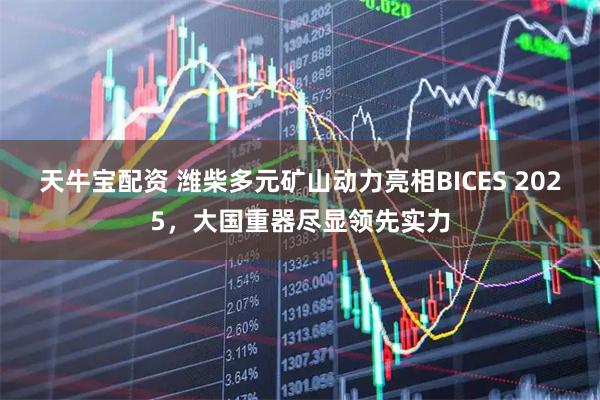 天牛宝配资 潍柴多元矿山动力亮相BICES 2025，大国重器尽显领先实力
