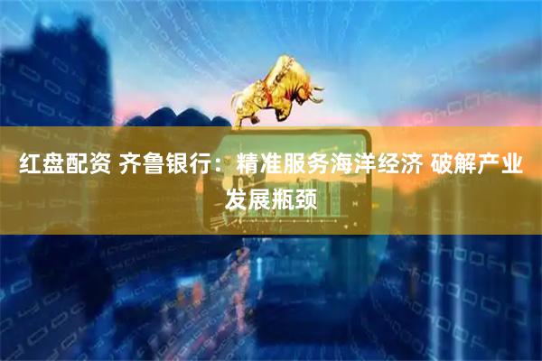 红盘配资 齐鲁银行：精准服务海洋经济 破解产业发展瓶颈
