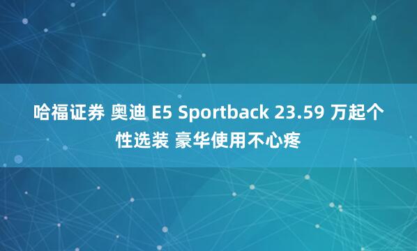 哈福证券 奥迪 E5 Sportback 23.59 万起个性选装 豪华使用不心疼