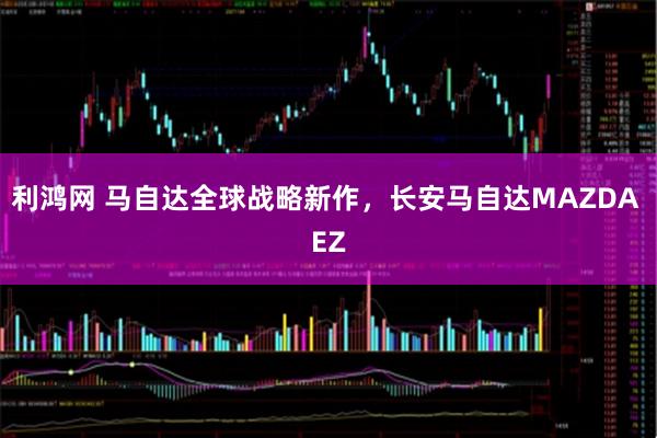利鸿网 马自达全球战略新作，长安马自达MAZDA EZ