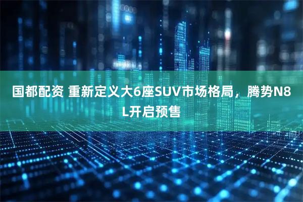 国都配资 重新定义大6座SUV市场格局，腾势N8L开启预售