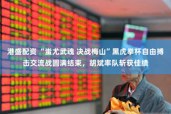 港盛配资 “蚩尤武魂 决战梅山”黑虎拳杯自由搏击交流战圆满结束，胡斌率队斩获佳绩