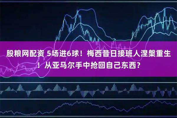 股粮网配资 5场进6球！梅西昔日接班人涅槃重生！从亚马尔手中抢回自己东西？