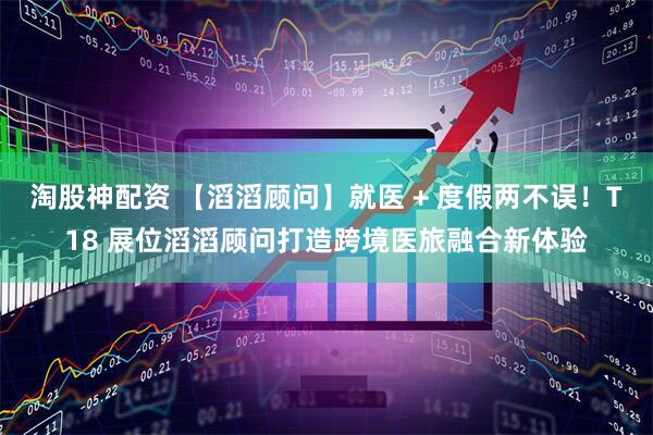 淘股神配资 【滔滔顾问】就医 + 度假两不误！T18 展位滔滔顾问打造跨境医旅融合新体验