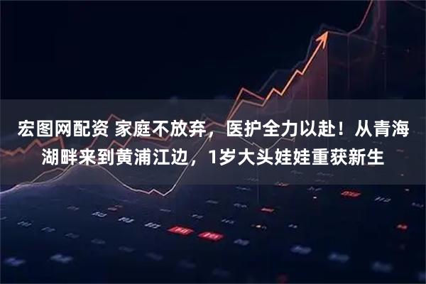宏图网配资 家庭不放弃，医护全力以赴！从青海湖畔来到黄浦江边，1岁大头娃娃重获新生