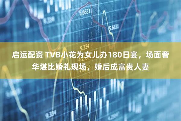 启运配资 TVB小花为女儿办180日宴，场面奢华堪比婚礼现场，婚后成富贵人妻