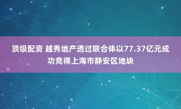 顶级配资 越秀地产透过联合体以77.37亿元成功竞得上海市静安区地块