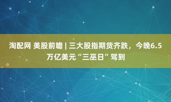 淘配网 美股前瞻 | 三大股指期货齐跌，今晚6.5万亿美元“三巫日”驾到