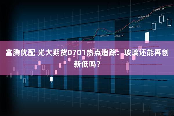 富腾优配 光大期货0701热点追踪：玻璃还能再创新低吗？