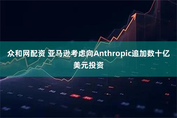 众和网配资 亚马逊考虑向Anthropic追加数十亿美元投资