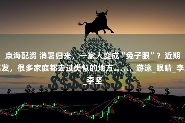 京海配资 消暑归来，一家人变成“兔子眼”？近期高发，很多家庭都去过类似的地方……_游泳_眼睛_李坚