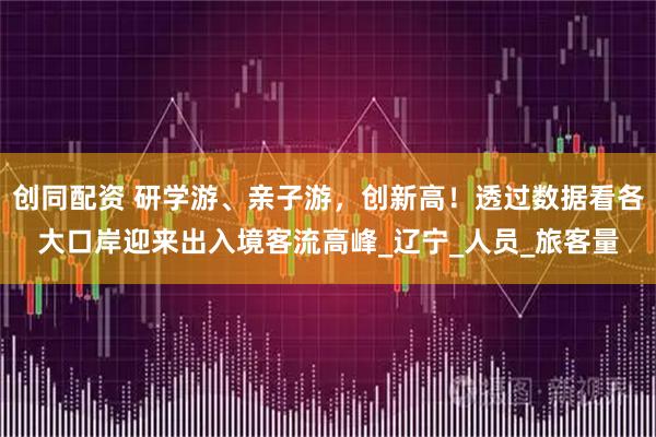 创同配资 研学游、亲子游，创新高！透过数据看各大口岸迎来出入境客流高峰_辽宁_人员_旅客量