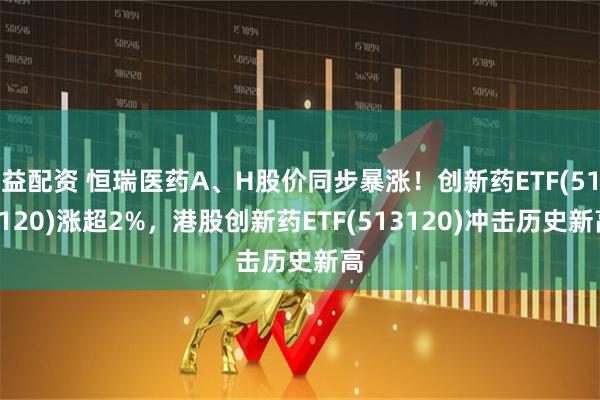 益配资 恒瑞医药A、H股价同步暴涨！创新药ETF(515120)涨超2%，港股创新药ETF(513120)冲击历史新高