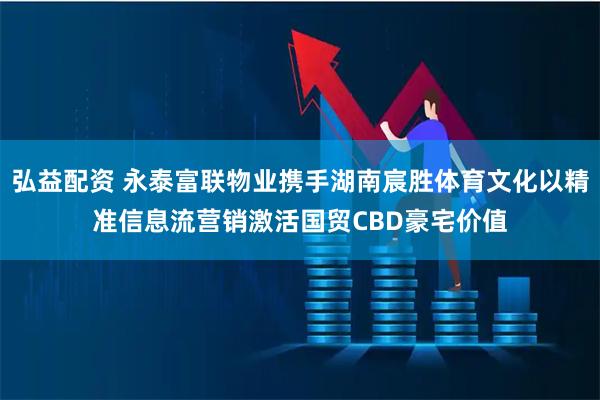 弘益配资 永泰富联物业携手湖南宸胜体育文化以精准信息流营销激活国贸CBD豪宅价值
