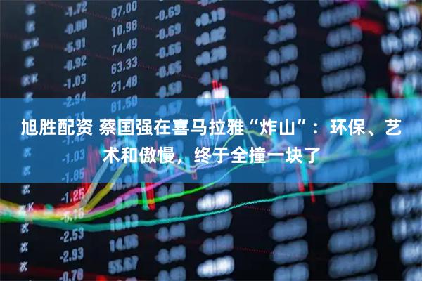 旭胜配资 蔡国强在喜马拉雅“炸山”：环保、艺术和傲慢，终于全撞一块了