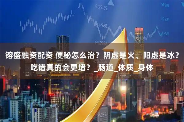 镕盛融资配资 便秘怎么治？阴虚是火、阳虚是冰？吃错真的会更堵？_肠道_体质_身体