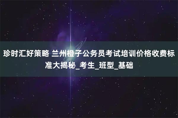 珍时汇好策略 兰州橙子公务员考试培训价格收费标准大揭秘_考生_班型_基础