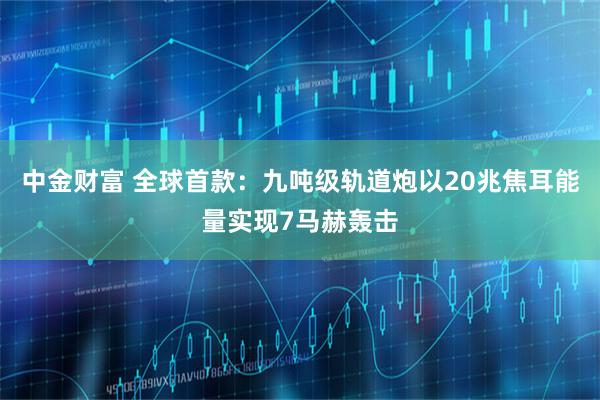 中金财富 全球首款：九吨级轨道炮以20兆焦耳能量实现7马赫轰击