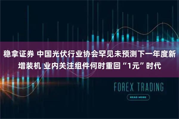 稳拿证券 中国光伏行业协会罕见未预测下一年度新增装机 业内关注组件何时重回“1元”时代